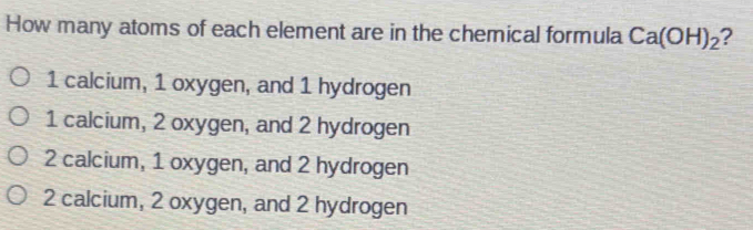 How many atoms of each element are in the chemical formula Ca(OH)_2 2
1 calcium, 1 oxygen, and 1 hydrogen
1 calcium, 2 oxygen, and 2 hydrogen
2 calcium, 1 oxygen, and 2 hydrogen
2 calcium, 2 oxygen, and 2 hydrogen