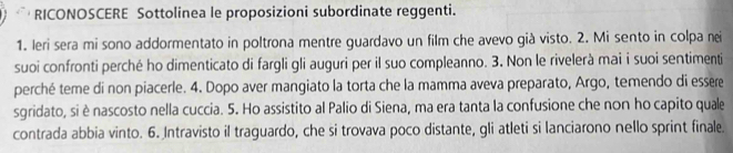 RICONOSCERE Sottolinea le proposizioni subordinate reggenti. 
1. Ieri sera mi sono addormentato in poltrona mentre guardavo un film che avevo già visto. 2. Mi sento in colpa nei 
suoi confronti perché ho dimenticato di fargli gli auguri per il suo compleanno. 3. Non le rivelerà mai i suoi sentimenti 
perché teme di non piacerle. 4. Dopo aver mangiato la torta che la mamma aveva preparato, Argo, temendo di essere 
sgridato, si ènascosto nella cuccia. 5. Ho assistito al Palio di Siena, ma era tanta la confusione che non ho capito quale 
contrada abbia vinto. 6. Intravisto il traguardo, che si trovava poco distante, gli atleti si lanciarono nello sprint finale.