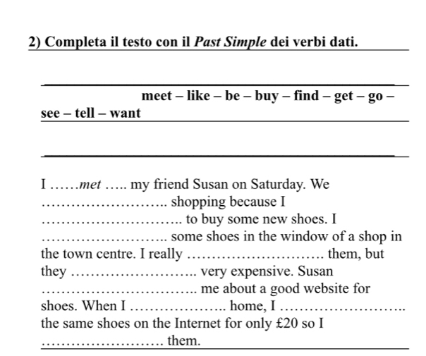 Completa il testo con il Past Simple dei verbi dati. 
_ 
meet - like - be - buy - find - get - go - 
_ 
see - tell - want 
_ 
I ……met … my friend Susan on Saturday. We 
_shopping because I 
_to buy some new shoes. I 
_some shoes in the window of a shop in 
the town centre. I really _them, but 
they _very expensive. Susan 
_me about a good website for 
shoes. When I _home, I_ 
the same shoes on the Internet for only £20 so I 
__ 
_them.