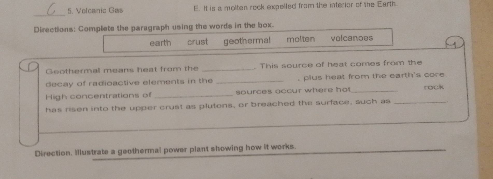 Volcanic Gas E. It is a molten rock expelled from the interior of the Earth.
_
Directions: Complete the paragraph using the words in the box.
earth crust geothermal molten volcanoes
Geothermal means heat from the _. This source of heat comes from the
decay of radioactive elements in the _, plus heat from the earth's core.
High concentrations of _sources occur where hot _
rock
has risen into the upper crust as plutons, or breached the surface, such as_
Direction. Illustrate a geothermal power plant showing how it works.
_