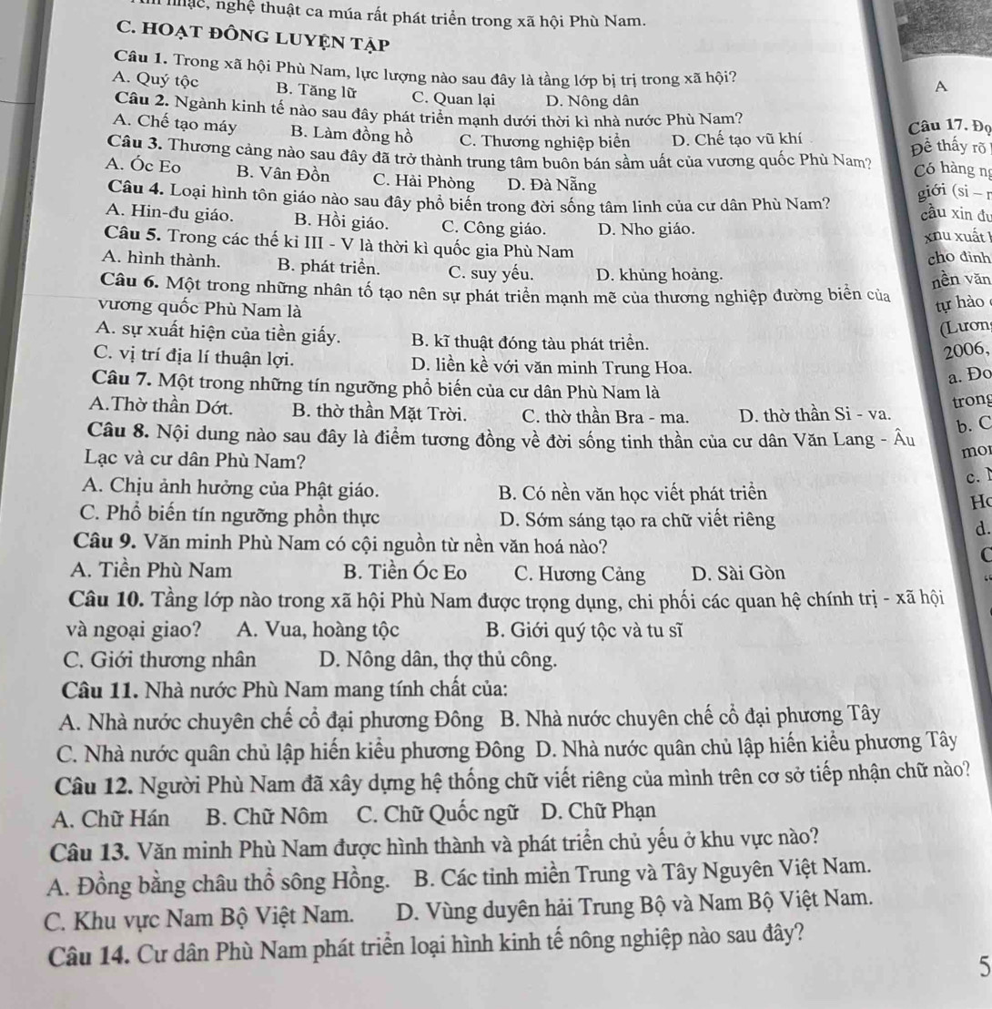 nuc, nghệ thuật ca múa rất phát triển trong xã hội Phù Nam.
C. HOẠT đÔNG LUYỆN tẠp
Câu 1. Trong xã hội Phù Nam, lực lượng nào sau đây là tầng lớp bị trị trong xã hội?
A
A. Quý tộc B. Tăng lữ C. Quan lại D. Nông dân
Câu 2. Ngành kinh tế nào sau đây phát triển mạnh dưới thời kì nhà nước Phù Nam? Câu 17. Đọ
A. Chế tạo máy B. Làm đồng hồ C. Thương nghiệp biển D. Chế tạo vũ khí
Đề thấy rõ
Câu 3. Thương cảng nào sau đây đã trở thành trung tâm buôn bán sầm uất của vương quốc Phù Nam? Có hàng ng
A. Óc Eo B. Vân Đồn C. Hải Phòng D. Đà Nẵng giới (si - r
Câu 4. Loại hình tôn giáo nào sau đây phổ biến trong đời sống tâm linh của cư dân Phù Nam? cầu xin đu
A. Hin-đu giáo. B. Hồi giáo. C. Công giáo. D. Nho giáo.
xnu xuất 1
Câu 5. Trong các thế ki III - V là thời kì quốc gia Phù Nam
cho đinh
A. hình thành. B. phát triển. C. suy yếu. D. khủng hoàng.
nền văn
Câu 6. Một trong những nhân tố tạo nên sự phát triển mạnh mẽ của thương nghiệp đường biển của
vương quốc Phù Nam là
tự hào
Lươn
A. sự xuất hiện của tiền giấy. B. kĩ thuật đóng tàu phát triển.
2006,
C. vị trí địa lí thuận lợi. D. liền kề với văn minh Trung Hoa.
a. Đo
Câu 7. Một trong những tín ngưỡng phổ biến của cư dân Phù Nam là
trong
A.Thờ thần Dớt. B. thờ thần Mặt Trời. C. thờ thần Bra - ma. D. thờ thần Si - va.
Câu 8. Nội dung nào sau đây là điểm tương đồng về đời sống tinh thần của cư dân Văn Lang - Âu
b. C
Lạc và cư dân Phù Nam?
mor
c. 1
A. Chịu ảnh hưởng của Phật giáo. B. Có nền văn học viết phát triền
H(
C. Phổ biến tín ngưỡng phồn thực D. Sớm sáng tạo ra chữ viết riêng
d.
Câu 9. Văn minh Phù Nam có cội nguồn từ nền văn hoá nào?
C
A. Tiền Phù Nam B. Tiền Óc Eo C. Hương Cảng D. Sài Gòn
Câu 10. Tầng lớp nào trong xã hội Phù Nam được trọng dụng, chi phối các quan hệ chính trị - xã hội
và ngoại giao? A. Vua, hoàng tộc B. Giới quý tộc và tu sĩ
C. Giới thương nhân D. Nông dân, thợ thủ công.
Câu 11. Nhà nước Phù Nam mang tính chất của:
A. Nhà nước chuyên chế cổ đại phương Đông  B. Nhà nước chuyên chế cổ đại phương Tây
C. Nhà nước quân chủ lập hiến kiểu phương Đông D. Nhà nước quân chủ lập hiến kiểu phương Tây
Câu 12. Người Phù Nam đã xây dựng hệ thống chữ viết riêng của mình trên cơ sở tiếp nhận chữ nào?
A. Chữ Hán B. Chữ Nôm C. Chữ Quốc ngữ D. Chữ Phạn
Câu 13. Văn minh Phù Nam được hình thành và phát triển chủ yếu ở khu vực nào?
A. Đồng bằng châu thổ sông Hồng. B. Các tinh miền Trung và Tây Nguyên Việt Nam.
C. Khu vực Nam Bộ Việt Nam. D. Vùng duyên hải Trung Bộ và Nam Bộ Việt Nam.
Câu 14. Cư dân Phù Nam phát triển loại hình kinh tế nông nghiệp nào sau đây?
5