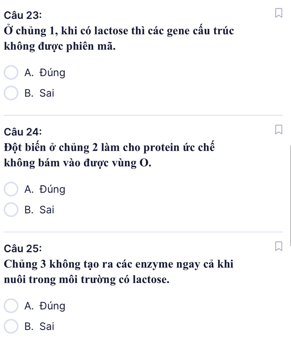 Ở chủng 1, khi có lactose thì các gene cấu trúc
không được phiên mã.
A. Đúng
B. Sai
Câu 24:
Đột biến ở chủng 2 làm cho protein ức chế
không bám vào được vùng O.
A. Đúng
B. Sai
Câu 25:
Chủng 3 không tạo ra các enzyme ngay cả khi
nuôi trong môi trường có lactose.
A. Đúng
B. Sai