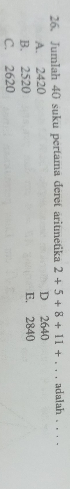 Jumlah 40 suku pertama déret aritmetika 2+5+8+11+... adalah . . . .
A. 2420
D 2640
B. 2520
E. 2840
C. 2620