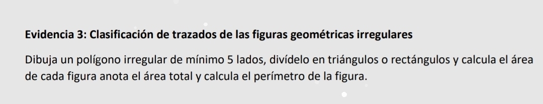 Evidencia 3: Clasificación de trazados de las figuras geométricas irregulares 
Dibuja un polígono irregular de mínimo 5 lados, divídelo en triángulos o rectángulos y calcula el área 
de cada figura anota el área total y calcula el perímetro de la figura.