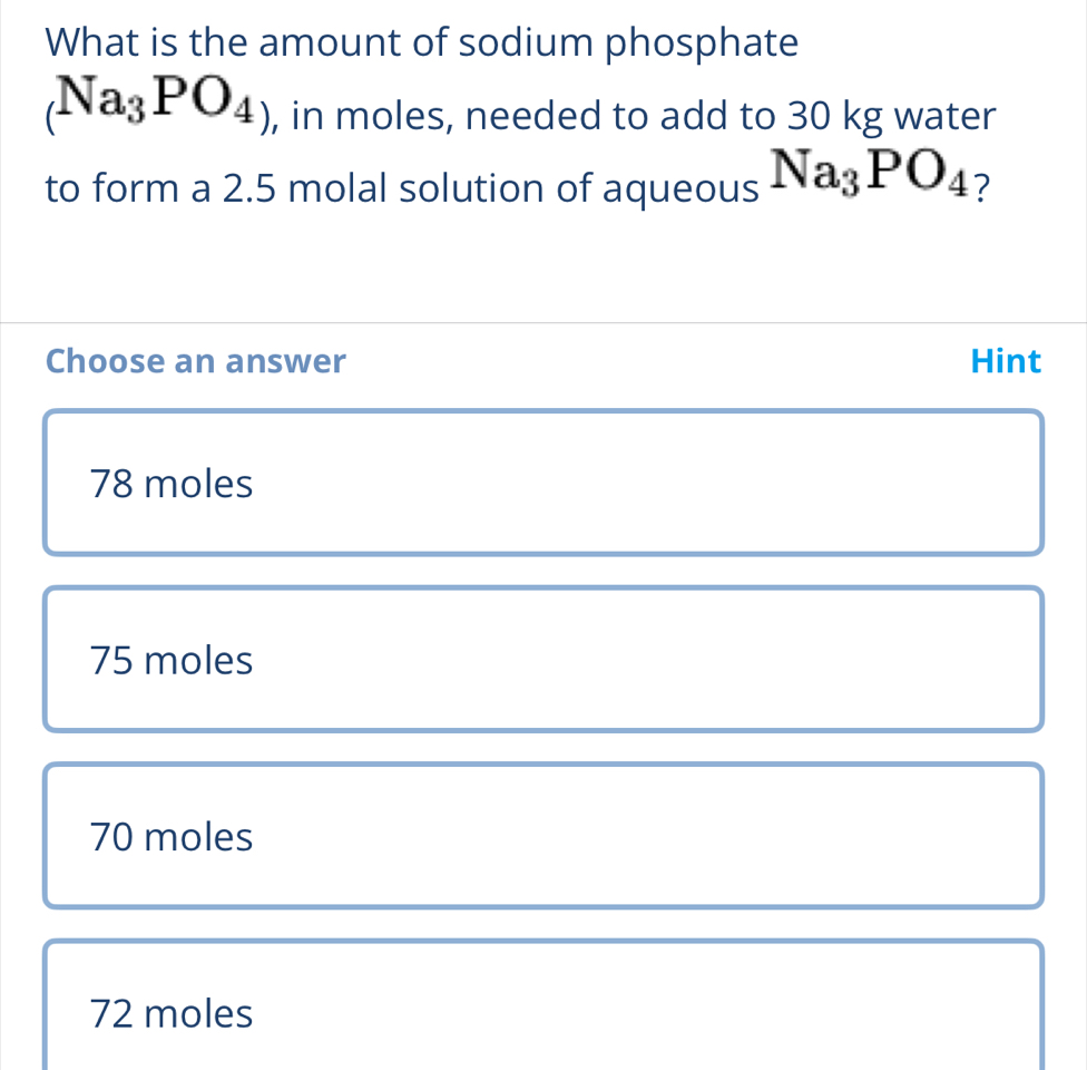 What is the amount of sodium phosphate
(Na_3PO_4) , in moles, needed to add to 30 kg water
to form a 2.5 molal solution of aqueous Na_3PO_4 ?
Choose an answer Hint
78 moles
75 moles
70 moles
72 moles