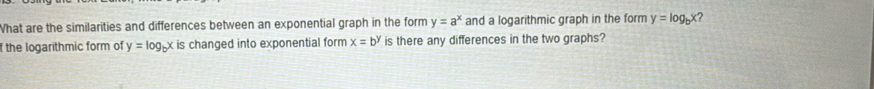 What are the similarities and differences between an exponential graph in the form y=a^x and a logarithmic graph in the form y=log _bx ? 
f the logarithmic form of y=log _bx is changed into exponential form x=b^y is there any differences in the two graphs?