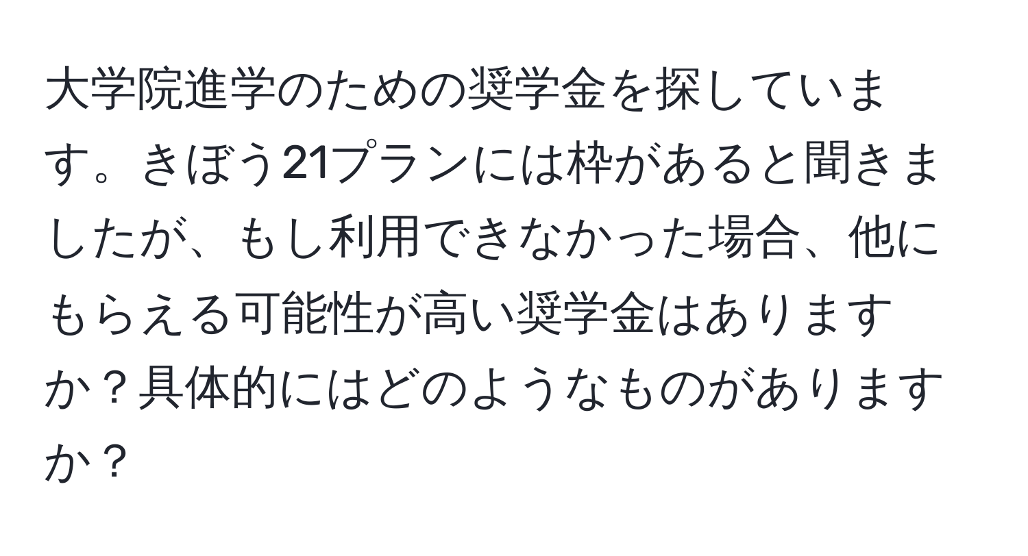 大学院進学のための奨学金を探しています。きぼう21プランには枠があると聞きましたが、もし利用できなかった場合、他にもらえる可能性が高い奨学金はありますか？具体的にはどのようなものがありますか？