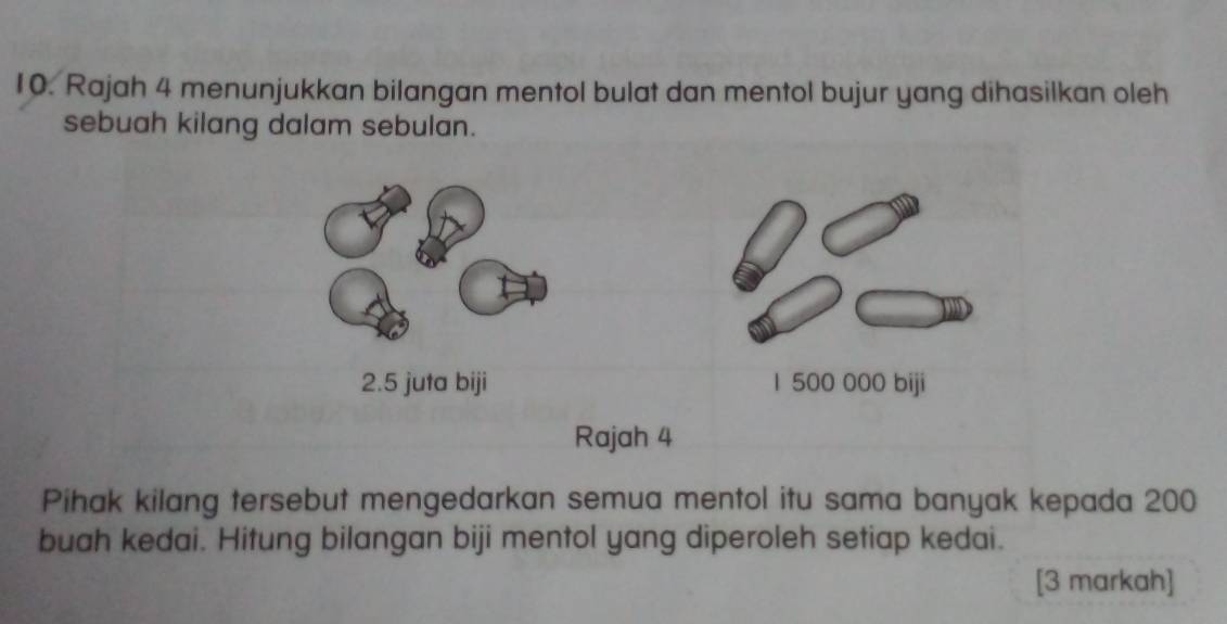 Rajah 4 menunjukkan bilangan mentol bulat dan mentol bujur yang dihasilkan oleh 
sebuah kilang dalam sebulan. 
2.5 juta biji 1 500 000 biji 
Rajah 4 
Pihak kilang tersebut mengedarkan semua mentol itu sama banyak kepada 200
buah kedai. Hitung bilangan biji mentol yang diperoleh setiap kedai. 
[3 markah]