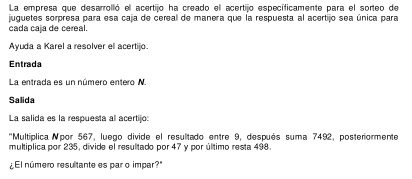 La empresa que desarrolló el acertijo ha creado ell acertijo específicamente para el sorteo de 
juguetes sorpresa para esa caja de cereal de manera que la respuesta al acertijo sea única para 
cada caja de cereal. 
Ayuda a Karel a resolver el acertijo. 
Entrada 
La entrada es un número entero N. 
Salida 
La salida es la respuesta al acertijo: 
''Multíplica Npor 567, luego divide el resultado entre 9, después suma 7492, posteriormente 
multiplica por 235, divide el resultado por 47 y por último resta 498. 
¿El número resultante es par o impar?"