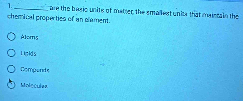 1._ are the basic units of matter, the smallest units that maintain the
chemical properties of an element.
Atoms
Lipids
Compunds
Molecules