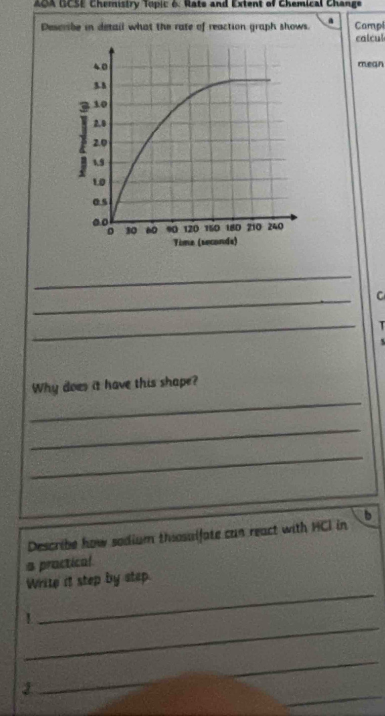 AOA GCSE Chemistry Topic 6 Rate and Extent of Chemical Change 
Describe in detail what the rate of reaction graph shows. Campl 
calcul 
mean 
_ 
_ 
C 
_ 
T 
_ 
Why does it have this shape? 
_ 
_ 
Describe how sodium thosalfate can react with HCI in D 
a practical 
_ 
Write it step by step. 
_ 
1 
_ 
_ 
_