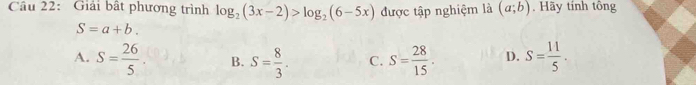 Cầu 22: Giải bất phương trình log _2(3x-2)>log _2(6-5x) được tập nghiệm là (a;b). Hãy tính tông
S=a+b.
A. S= 26/5 . B. S= 8/3 . C. S= 28/15 . D. S= 11/5 .