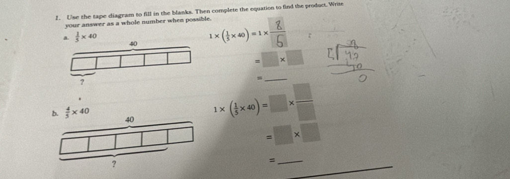 Use the tape diagram to fill in the blanks. Then complete the equation to find the product. Write
your answer as a whole number when possible.
a.  1/5 * 40
1×(3×40)=1× r
=□ * □
_=
1* ( 1/5 * 40)=□ *  □ /□  
=□ * □
_=