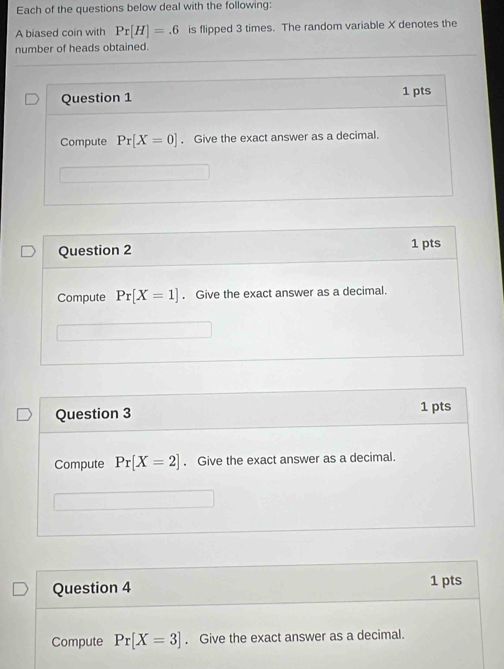 Each of the questions below deal with the following: 
A biased coin with Pr[H]=.6 is flipped 3 times. The random variable X denotes the 
number of heads obtained. 
Question 1 
1 pts 
Compute Pr[X=0]. Give the exact answer as a decimal. 
Question 2 1 pts 
Compute Pr[X=1]. Give the exact answer as a decimal. 
Question 3 
1 pts 
Compute Pr[X=2]. Give the exact answer as a decimal. 
Question 4 
1 pts 
Compute Pr[X=3]. Give the exact answer as a decimal.