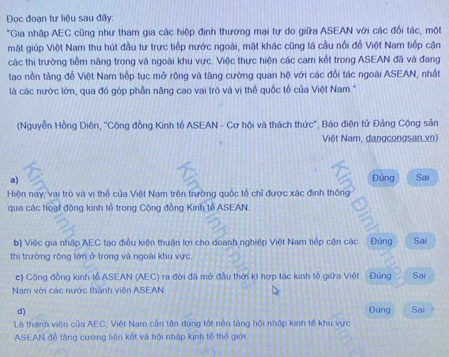 Đọc đoạn tư liệu sau đây
"Gia nhập AEC cũng như tham gia các hiệp định thương mại tự do giữa ASEAN với các đối tác, một
mặt giúp Việt Nam thu hút đầu tư trực tiếp nước ngoài, mặt khác cũng là cầu nối để Việt Nam tiếp cận
các thị trường tiềm năng trong và ngoài khu vực. Việc thực hiện các cam kết trong ASEAN đã và đang
tạo nền tảng đễ Việt Nam tiếp tục mở rộng và tăng cường quan hệ với các đối tác ngoài ASEAN, nhất
là các nước lớn, qua đó góp phần nâng cao vai trò và vị thế quốc tế của Việt Nam."
(Nguyễn Hồng Diên, “Cộng đồng Kinh tế ASEAN - Cơ hội và thách thức”, Báo điện tử Đảng Cộng sản
Việt Nam, dangcongsan vn)
a) Đúng Sai
Hiện nay, vai trò và vị thế của Việt Nam trên trường quốc tế chỉ được xác định thông
qua các hoạt động kinh tế trong Cộng đồng Kinh tế ASEAN.
a
b) Việc gia nhập AEC tạo điều kiện thuận lợi cho doanh nghiệp Việt Nam tiếp cận các Đúng Sai
thị trưởng rộng lớn ở trong và ngoài khu vực.
c) Cộng đồng kinh tế ASEAN (AEC) ra đời đã mở đầu thời kì hợp tác kinh tế giữa Việt Đúng Sai 
Nam với các nước thành viên ASEAN
d) Đúng Sai
Là thành viên của AEC, Việt Nam cần tận dụng tốt nền tảng hội nhập kinh tế khu vực
ASEAN để tăng cường liên kết và hội nhập kinh tế thế giới
