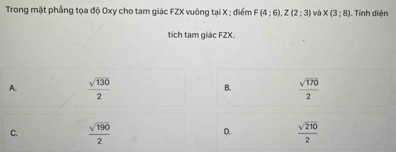 Trong mặt phẳng tọa độ Oxy cho tam giác FZX vuông tại X; điểm F(4;6), Z(2;3) và * (3;8). Tính diện
tích tam giác FZX.
A.
 sqrt(130)/2 
B.
 sqrt(170)/2 
C.
 sqrt(190)/2 
D.
 sqrt(210)/2 