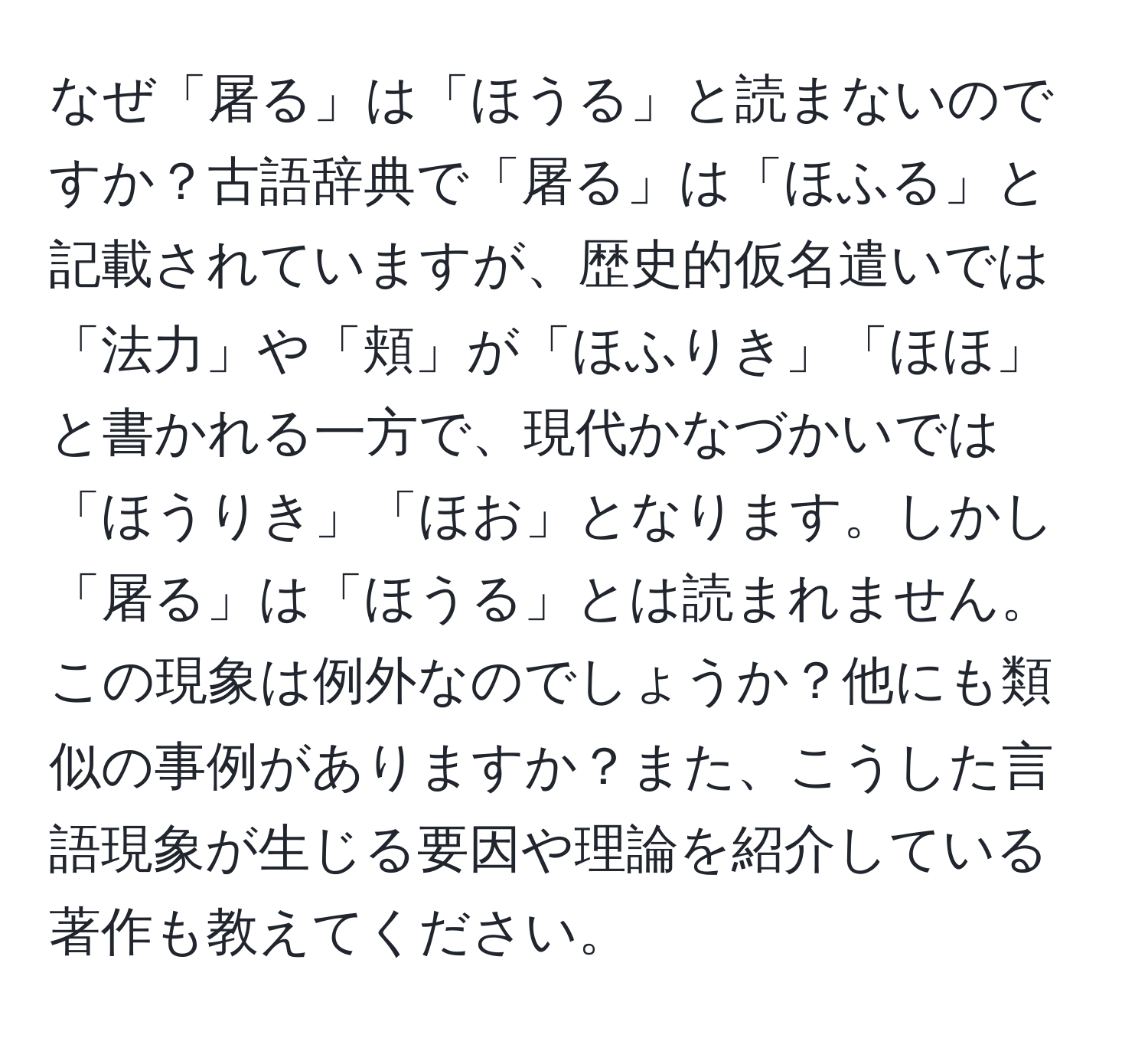 なぜ「屠る」は「ほうる」と読まないのですか？古語辞典で「屠る」は「ほふる」と記載されていますが、歴史的仮名遣いでは「法力」や「頬」が「ほふりき」「ほほ」と書かれる一方で、現代かなづかいでは「ほうりき」「ほお」となります。しかし「屠る」は「ほうる」とは読まれません。この現象は例外なのでしょうか？他にも類似の事例がありますか？また、こうした言語現象が生じる要因や理論を紹介している著作も教えてください。