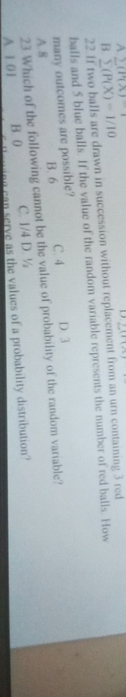 A (P(X)-1
D
B. sumlimits (P(X)=1/10 2(100
22.1f two balls are drawn in succession without replacement from an urn containing 3 red
balls and 5 blue balls. If the value of the random variable represents the number of red balls. How
many outcomes are possible?
B. 6
C. 4 D 3
A. 8 23 Which of the following cannot be the value of probability of the random variable?
A 1 01 B. 0 C. 1/4 D. ½
ng ca serve as the values of a probability distribution?