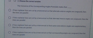 Choose the correct answer.
The Converse of the Corresponding Angles Postulate states that_
the lines are paralie If two coplanar lines are out by a transversal so that alternate exterior angles are congruent, then
lines are paralle. if two coplanar lines are cut by a transversal so that allernate interor angles are congruent, then the
then the lines are parael If two coplanar lines are cut by a transversal so that same-side exterior angles are supplementary,
lines are parallel. If two copianar lines are cut by a transversal so that corresponding ang'es are congruent, then the