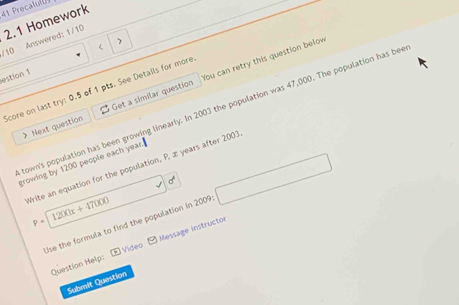 Precalulu 
2.1 Homework 
/ 10 Answered: 1/10 
estion 1 
Next question Get a similar question You can retry this question below 
Score on last try: 0.5 of 1 pts. See Details for more 
town's population has been growing linearly. In 2003 the population was 47,000. The population has bee 
growing by 1200 people each year. 
Write an equation for the population, P, x years after 2003
sigma^4
P=1200x+47000
Use the formula to find the population in 2009 □ 
Question Help: Message instructor 
Video 
Submit Question