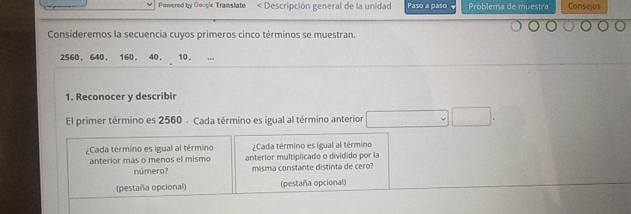 Powered by Google Translate * Descripción general de la unidad Paso a paso Problema de muestra Consejos 
Consideremos la secuencia cuyos primeros cinco términos se muestran.
2560, 640. 160. 40. 10, 
1. Reconocer y describir 
El primer término es 2560 - Cada término es igual al término anterior 
¿Cada término es igual al término ¿Cada término es igual al término 
anterior más o menos el mismo anterior multiplicado o dividido por la 
número? misma constante distinta de cero? 
(pestaña opcional) (pestaña opcional)