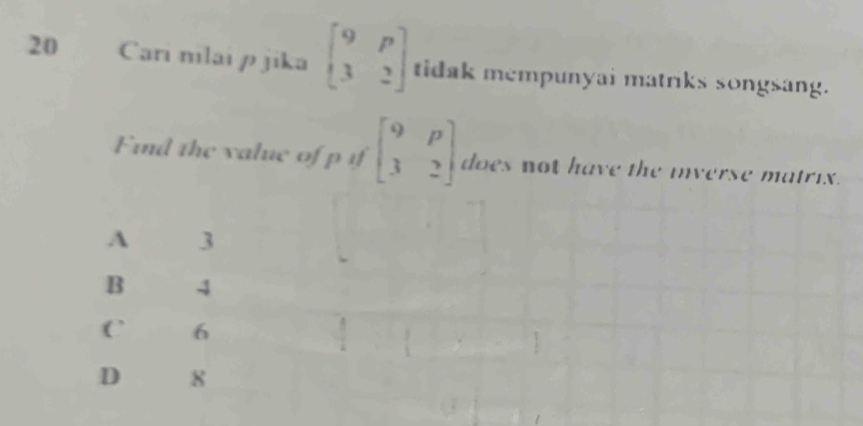 Cari nılai p jika beginbmatrix 9&p 3&2endbmatrix tidak mempunyai matriks songsang.
Find the value of p if beginbmatrix 9&p 3&2endbmatrix does not have the inverse matrix.
A 3
B 4
C 6
D 8