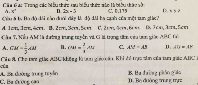 a: Trong các biểu thức sau biểu thức nào là biểu thức số:
A. x^2 B. 2x-3 C. 0,175 D. x. y. z
Câu 6 b. Ba độ dài nào dưới đây là độ dài ba cạnh của một tam giác?
A. 1cm, 3cm, 4cm. B. 2cm, 3cm, 5cm. C. 2cm, 4cm, 6cm. D. 7cm, 3cm, 5cm
Câu 7. Nếu AM là đường trung tuyến và G là trọng tâm của tam giác ABC thì
A. GM= 1/3 AM B. GM= 2/3 AM C. AM=AB D. AG=AB
Câu 8. Cho tam giác ABC không là tam giác cân. Khi đó trực tâm của tam giác ABC
của
A. Ba đường trung tuyến B. Ba đường phân giác
C. Ba đường cao D. Ba đường trung trực