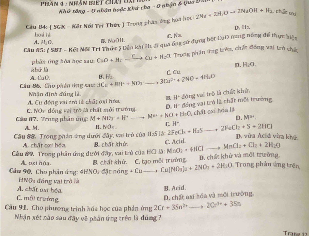 Phân 4 : nhận Biết chất oxih
Khử tăng - O nhận hoặc Khử cho - O nhận & Quả Irilll
Câu 84:  SGK - Kết Nối Tri Thức  Trong phản ứng hoá học: 2Na+2H_2Oto 2NaOH+H_2 , chất oxi
D. H_2.
hoá là Na.
C.
A. H_2O.
B. NaOH.
Câu 85:  SBT - Kết Nối Tri Thức  Dẫn khí H_2 đi qua ống sứ đựng bột CuO nung nóng để thực hiện
phản ứng hóa học sau: CuO+H_2xrightarrow I°Cu+H_2O. Trong phản ứng trên, chất đóng vai trò chất
D. H_2O.
khử là
C. Cu.
A. CuO.
Câu 86. Cho phản ứng sau: 3Cu+8H^++NO_3^(-to 3Cu^2+)+2NO+4H_2O B. H_2.
Nhận định đúng là.
B. H^+ đóng vai trò là chất khử.
A. Cu đóng vai trò là chất oxi hóa.
C. NO₃ đóng vai trò là chất môi trường. D. H^+ đóng vai trò là chất môi trường.
Câu 87. Trong phản ứng: M+NO_3^(-+H^+) to M^(n+)+NO+H_2O , chất oxi hóa là
D. M^(n+).
A. M. B. NO_3.
C. H^+.
Câu 88. Trong phản ứng dưới đây, vai trò của H_2Sl_2 2FeCl_3+H_2Sto 2FeCl_2+S+2HCl D. vừa Acid vừa khử.
A. chất oxi hóa. B. chất khử.
C. Acid.
Câu 89. Trong phản ứng dưới đây, vai trò của HCl là: MnO_2+4HClto MnCl_2+Cl_2+2H_2O
A. oxi hóa. B. chất khử. C. tạo môi trường. D. chất khử và môi trường.
Câu 90. Cho phản ứng: 4HNO_3dxcn6ng+Cuto Cu(NO_3)_2+2NO_2+2H_2O. Trong phản ứng trên,
HNO_3 đóng vai trò là
A. chất oxi hóa.
B. Acid.
C. môi trường.
D. chất oxi hóa và môi trường.
Câu 91. Cho phương trình hóa học của phản ứng 2Cr+3Sn^(2+) to 2Cr^(3+)+3Sn
Nhận xét nào sau đây về phản ứng trên là đúng 
Trang 12