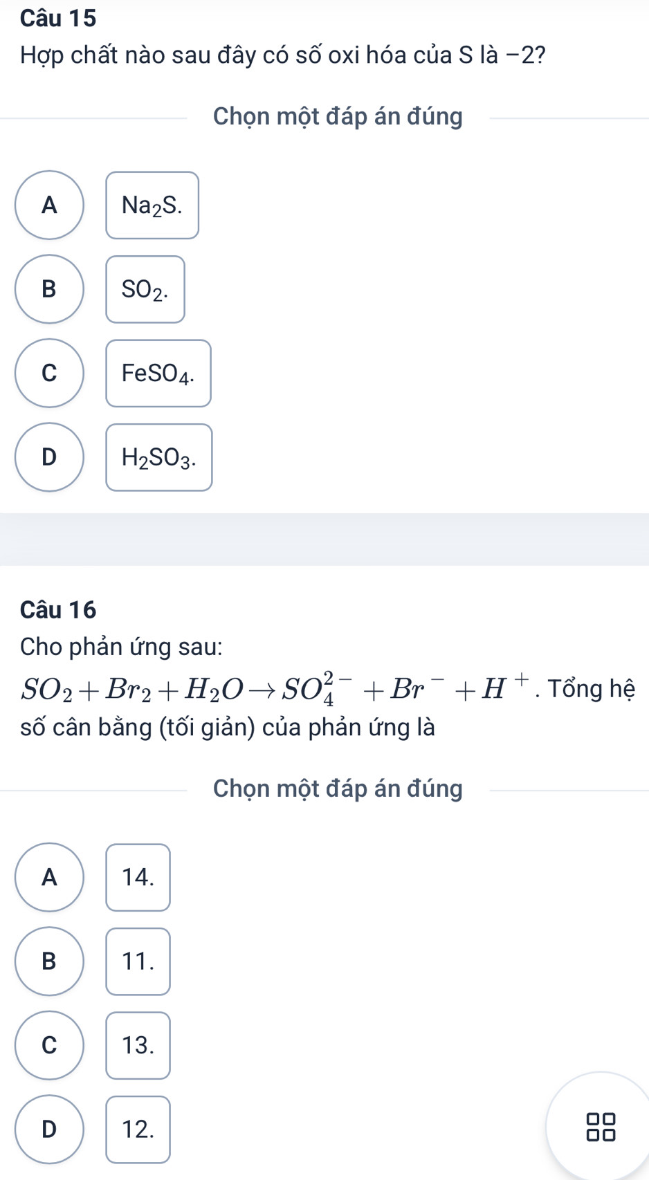 Hợp chất nào sau đây có số oxi hóa của S là −2?
Chọn một đáp án đúng
A Na_2S.
B SO_2.
C Fe SO_4.
D H_2SO_3. 
Câu 16
Cho phản ứng sau:
SO_2+Br_2+H_2Oto SO_4^((2-)+Br^-)+H^+. Tổng hệ
số cân bằng (tối giản) của phản ứng là
Chọn một đáp án đúng
A 14.
B 11.
C 13.
D 12.