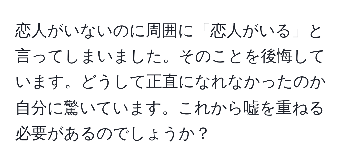 恋人がいないのに周囲に「恋人がいる」と言ってしまいました。そのことを後悔しています。どうして正直になれなかったのか自分に驚いています。これから嘘を重ねる必要があるのでしょうか？