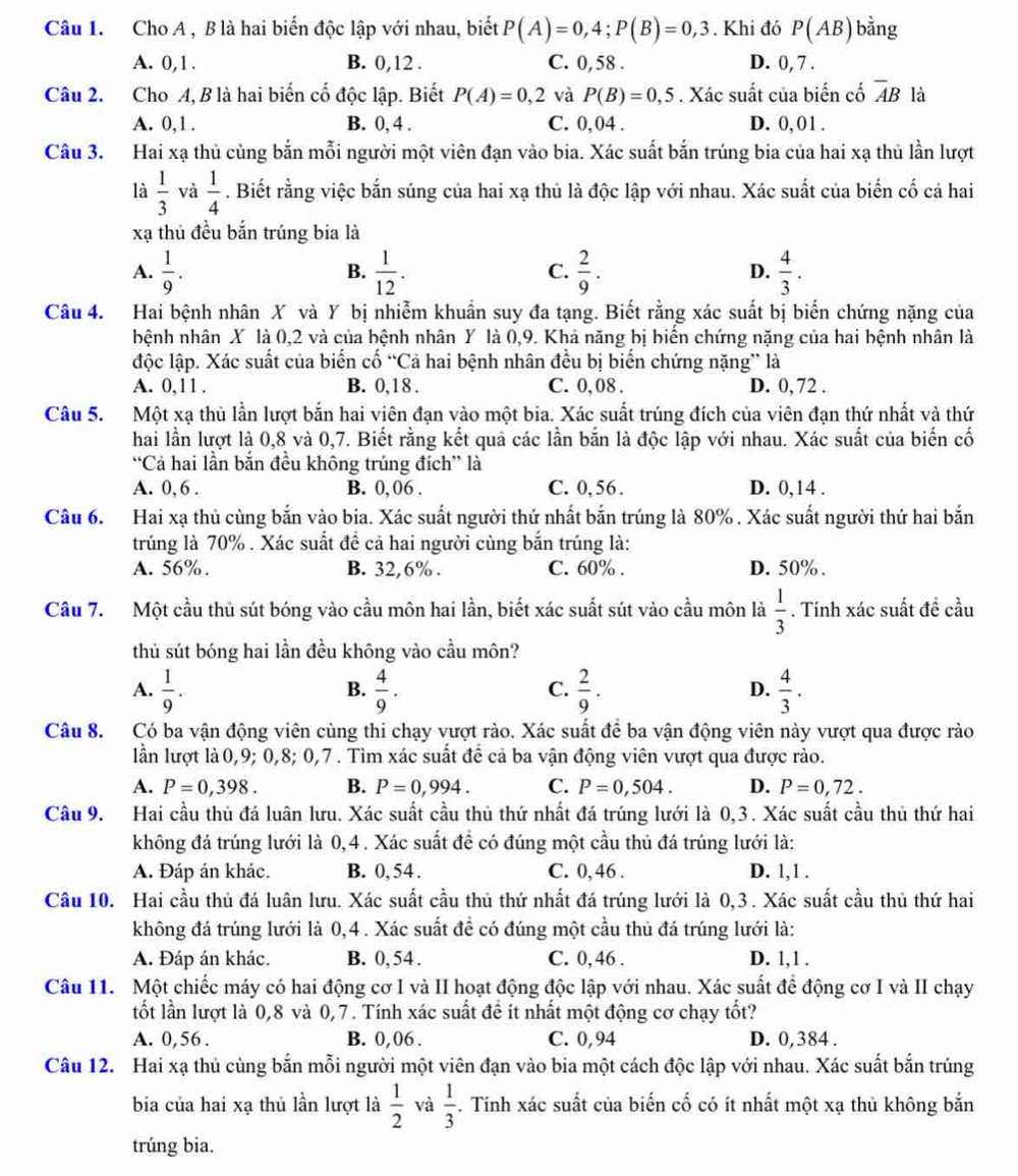 Cho A , B là hai biến độc lập với nhau, biết P(A)=0,4;P(B)=0,3. Khi đó P(AB) bằng
A. 0,1. B. 0,12 . C. 0,58 . D. 0, 7 .
Câu 2. Cho A, B là hai biến cố độc lập. Biết P(A)=0,2 và P(B)=0,5. Xác suất của biến cố overline AB là
A. 0,1 . B. 0, 4 . C. 0,04 . D. 0, 01 .
Câu 3. Hai xạ thủ cùng bắn mỗi người một viên đạn vào bia. Xác suất bắn trúng bia của hai xạ thủ lần lượt
là  1/3  và  1/4 . Biết rằng việc bắn súng của hai xạ thủ là độc lập với nhau. Xác suất của biến cố cá hai
xạ thủ đều bắn trúng bia là
A.  1/9 .  1/12 .  2/9 .  4/3 .
B.
C.
D.
Câu 4. Hai bệnh nhân X và Y bị nhiễm khuẩn suy đa tạng. Biết rằng xác suất bị biến chứng nặng của
hệnh nhân X là 0,2 và của bệnh nhân Y là 0,9. Khả năng bị biển chứng nặng của hai bệnh nhân là
độc lập. Xác suất của biến cố “Cả hai bệnh nhân đều bị biển chứng nặng” là
A. 0,11 . B. 0,18 . C. 0, 08 . D. 0, 72 .
Câu 5. Một xạ thủ lần lượt bắn hai viên đạn vào một bia. Xác suất trúng đích của viên đạn thứ nhất và thứ
hai lần lượt là 0,8 và 0,7. Biết rằng kết quả các lần bắn là độc lập với nhau. Xác suất của biến cố
“Cả hai lần bắn đều không trúng đích” là
A. 0, 6 . B. 0, 06 . C. 0, 56 . D. 0,14 .
Câu 6. Hai xạ thủ cùng bắn vào bia. Xác suất người thứ nhất bắn trúng là 80% . Xác suất người thứ hai bắn
trúng là 70% . Xác suất để cả hai người cùng bắn trúng là:
A. 56%. B. 32,6% . C. 60% . D. 50% .
Câu 7. Một cầu thủ sút bóng vào cầu môn hai lần, biết xác suất sút vào cầu môn là  1/3 . Tính xác suất đề cầu
thủ sút bóng hai lần đều không vào cầu môn?
A.  1/9 .  4/9 .  2/9 .  4/3 .
B.
C.
D.
Câu 8. Có ba vận động viên cùng thi chạy vượt rào. Xác suất để ba vận động viên này vượt qua được rào
lần lượt là 0,9; 0,8; 0,7 . Tìm xác suất để cả ba vận động viên vượt qua được rào.
A. P=0,398. B. P=0,994. C. P=0,504. D. P=0,72.
Câu 9. Hai cầu thủ đá luân lưu. Xác suất cầu thủ thứ nhất đá trúng lưới là 0,3. Xác suất cầu thủ thứ hai
không đá trúng lưới là 0,4. Xác suất đề có đúng một cầu thủ đá trúng lưới là:
A. Đáp án khác. B. 0, 54 . C. 0,46 . D. 1,1 .
Câu 10. Hai cầu thủ đá luân lưu. Xác suất cầu thủ thứ nhất đá trúng lưới là 0,3. Xác suất cầu thủ thứ hai
không đá trúng lưới là 0,4. Xác suất đề có đúng một cầu thủ đá trúng lưới là:
A. Đáp án khác. B. 0, 54 . C. 0, 46 . D. 1,1 .
Câu 11. Một chiếc máy có hai động cơ I và II hoạt động độc lập với nhau. Xác suất để động cơ I và II chạy
tốt lần lượt là 0,8 và 0,7. Tính xác suất để ít nhất một động cơ chạy tốt?
A. 0,56 . B. 0,06 . C. 0,94 D. 0,384 .
Câu 12. Hai xạ thủ cùng bắn mỗi người một viên đạn vào bia một cách độc lập với nhau. Xác suất bắn trúng
bia của hai xạ thủ lần lượt là  1/2  và  1/3 . Tính xác suất của biến cố có ít nhất một xạ thủ không bắn
trúng bia.