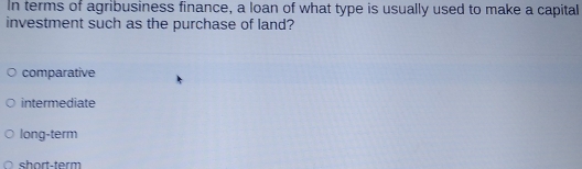 In terms of agribusiness finance, a loan of what type is usually used to make a capital
investment such as the purchase of land?
comparative
intermediate
long-term
short-term