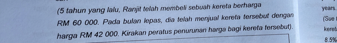 (5 tahun yang lalu, Ranjit telah membeli sebuah kereta berharga years.
RM 60 000. Pada bulan lepas, dia telah menjual kereta tersebut dengan (Sue 
harga RM 42 000. Kirakan peratus penurunan harga bagi kereta tersebut). keret
8.5%