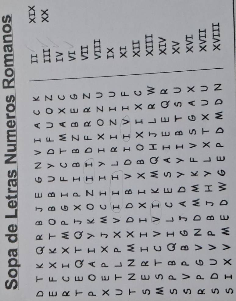 Sopa de Letras Numeros Romanos 
D T K Q R B J E G N V I A C K II XIX 
E F X Κ T O B B U Y D F U O Z III xx 
R C I X M P G I F C T M A X C IV 
TE Q T Q J X P I B B Z B E G VI 
P O AI Y K O ZI I D F R R Z VII 
X EP X J M C I I Y I X O Z U VIII 
U TL P X VI IIL RI ZI U IX 
T N N MX D D B V D I I V I F XI 
S E R II I X I X B O X I X C 
XII 
M S T C V V I K M Q H J L R W XIII 
S P B QI L C E S AIE E Q R 
XIV 
S V P B G J A D Y Y I B T S U XV 
R P G VN D M M K F V S G AX XVI 
S D U V P B J H Y L X T X U U 
XVII 
S I X V M E D W G E P D M DN XVIII