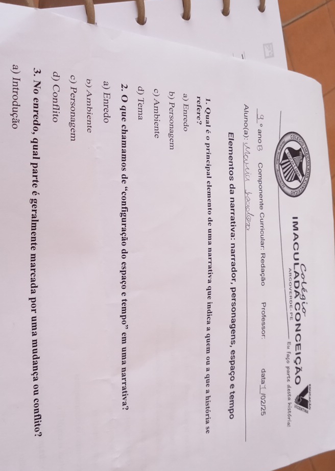 Colégio
IMACULADA CONCEiÇÃO
ARGOVERDE- PE Eu faço parte desta histórias
a
_o ano B Componente Curricular: Redação Professor: data /02/25
Aluno(a):_
Elementos da narrativa: narrador, personagens, espaço e tempo
1. Qual é o principal elemento de uma narrativa que indica a quem ou a que a história se
refere?
a) Enredo
b) Personagem
c) Ambiente
d) Tema
2. O que chamamos de “configuração do espaço e tempo” em uma narrativa?
a) Enredo
b) Ambiente
c) Personagem
d) Conflito
3. No enredo, qual parte é geralmente marcada por uma mudança ou conflito?
a) Introdução