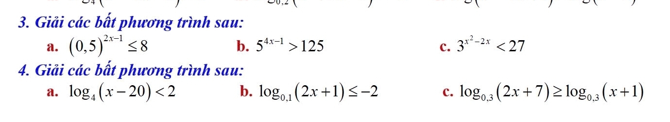 Giải các bất phương trình sau: 
b. 
a. (0,5)^2x-1≤ 8 5^(4x-1)>125 c. 3^(x^2)-2x<27</tex> 
4. Giải các bất phương trình sau: 
a. log _4(x-20)<2</tex> b. log _0,1(2x+1)≤ -2 log _0,3(2x+7)≥ log _0,3(x+1)
c.