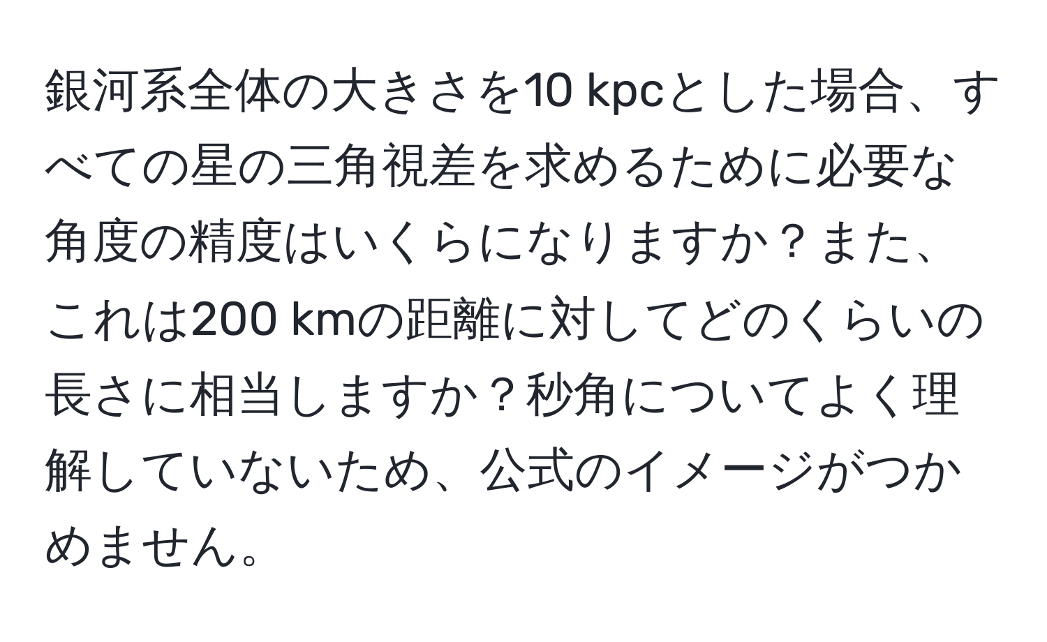 銀河系全体の大きさを10 kpcとした場合、すべての星の三角視差を求めるために必要な角度の精度はいくらになりますか？また、これは200 kmの距離に対してどのくらいの長さに相当しますか？秒角についてよく理解していないため、公式のイメージがつかめません。