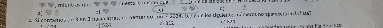 mientras que cuesta lo mismo que Ecual de las opciones NO cuesta 1o 1
a)
b
c)
d)
4. Si contamos de 3 en 3 hacia atrás, comenzando con el 2024, ¿cuál de los siguientes números no aparecerá en la lista?
2 4 b) 524 c) 812
d) 824
se pueden sentar en una fila de cinco