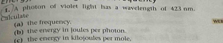 A photon of violet light has a wavelength of 423 nm
Calculate 
(a) the frequency. WED 
(b) the energy in joules per photon. 
c) the energy in kilojoules per mole.