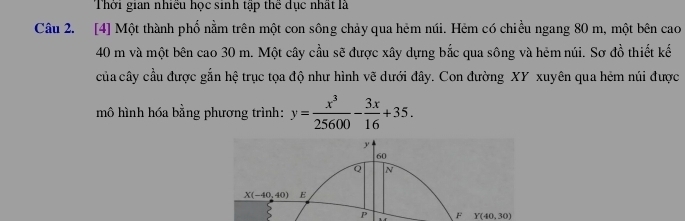 Thời gian nhiều học sinh tập thể dục nhất là
Câu 2. [4] Một thành phố nằm trên một con sông chảy qua hẻm núi. Hẻm có chiều ngang 80 m, một bên cao
40 m và một bên cao 30 m. Một cây cầu sẽ được xây dựng bắc qua sông và hêm núi. Sơ đồ thiết kế
của cây cầu được gắn hệ trục tọa độ như hình vẽ dưới đây. Con đường XY xuyên qua hẻm núi được
mô hình hóa bằng phương trình: y= x^3/25600 - 3x/16 +35.
P F Y(40,30)