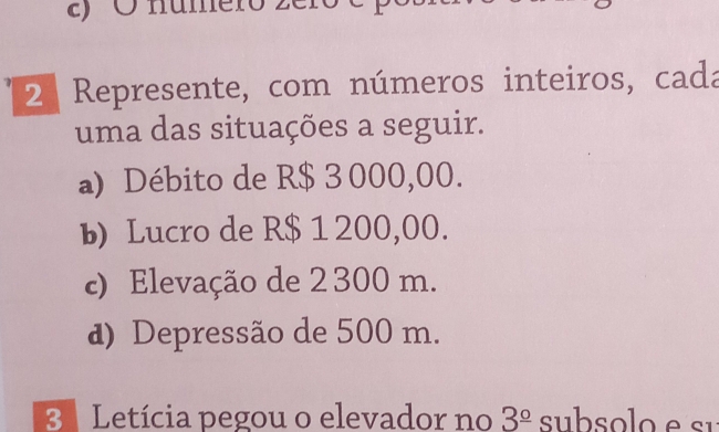 numero zéro 
2 Represente, com números inteiros, cada 
uma das situações a seguir. 
a) Débito de R$ 3 000,00. 
b) Lucro de R$ 1 200,00. 
c) Elevação de 2 300 m. 
d) Depressão de 500 m. 
3 Letícia pegou o elevador no 3^(_ circ)