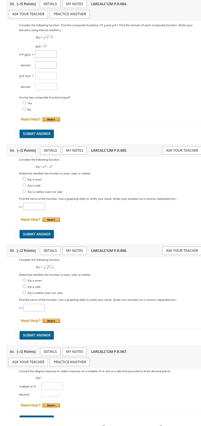 ALC12M P.R.064.
domains using interval notation.)
f(x)=sqrt(x-6)
g(x)=x^2
(fcirc g)(x)=□
□
(gcirc f)(x)=□
domain□
Are the two composite functions equal?
Yes
Need Help? Read it
SUBMIT ANSWER
34. [-/2 Points] DETAILS MY NOTES LARCALC12M P.R.065. ASK YOUR TEACHER
Consider the following function.
f(x)=x^4-x^2
Determine whether the function is even, odd, or neither.
f(x) is even.
f(x) is odd
f(x) is neither even nor odd.
Find the zeros of the function. Use a graphing utility to verify your result. (Enter your answers as a comma-separated list)
x=□
Need Help? Read It
35. [-/2 Points] DETAILS MY NOTES LARCALC12M P.R.066. ASK YOUR TEACHER
Consider the following function.
f(x)=sqrt(x^3+1)
Determine whether the function is even, odd, or neither.
f(x) is neither even nor odd.
x=□
Need Help? Read It
SUBMIT ANSWER
36. [-/2 Points] DETAILS MY NOTES
ASK YOUR TEACHER PRACTICE ANOTHER
multiple of π □ 
decimal □ 
Need Help? Read it