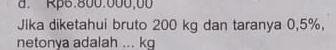 d. Rp6:800.000,00
Jika diketahui bruto 200 kg dan taranya 0,5%,
netonya adalah ... kg
