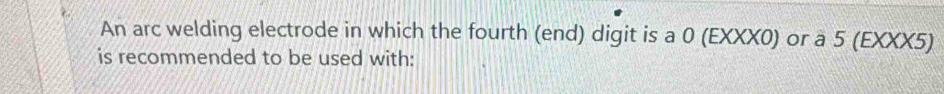 An arc welding electrode in which the fourth (end) digit is a 0 (EXXX0) or a 5 (EXXX5) 
is recommended to be used with: