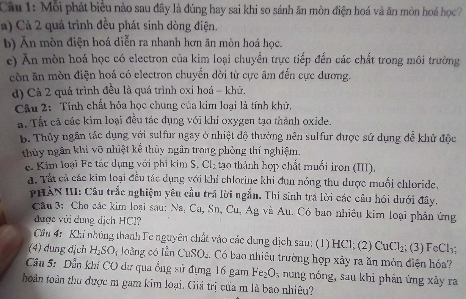 Mỗi phát biểu nào sau đây là đúng hay sai khi so sánh ăn mòn điện hoá và ăn mòn hoá học?
a)  Cả 2 quá trình đều phát sinh dòng điện.
b) Ăn mòn điện hoá diễn ra nhanh hơn ăn mòn hoá học.
c) Ăn mòn hoá học có electron của kim loại chuyển trực tiếp đến các chất trong môi trường
còn ăn mòn điện hoá có electron chuyển dời từ cực âm đến cực dương.
d) Cả 2 quá trình đều là quá trình oxi hoá - khử.
Câu 2: Tính chất hóa học chung của kim loại là tính khử.
a. Tất cả các kim loại đều tác dụng với khí oxygen tạo thành oxide.
b. Thủy ngân tác dụng với sulfur ngay ở nhiệt độ thường nên sulfur được sử dụng để khử độc
thủy ngân khi vỡ nhiệt kế thủy ngân trong phòng thí nghiệm.
c. Kim loại Fe tác dụng với phi kim S, Cl_2 tạo thành hợp chất muối iron (III).
d. Tất cả các kim loại đều tác dụng với khí chlorine khi đun nóng thu được muối chloride.
PHÀN III: Câu trắc nghiệm yêu cầu trả lời ngắn. Thí sinh trả lời các câu hỏi dưới đây.
Câu 3: Cho các kim loại sau: Na, Ca, Sn, Cu, Ag và Au. Có bao nhiêu kim loại phản ứng
được với dung dịch HCl?
Câu 4: Khi nhúng thanh Fe nguyên chất vào các dung dịch sau: (1) HCl; (2) CuCl_2; (3) FeCl_3;
(4) dung dịch H_2SO_4 loãng có lẫn CuSO_4. Có bao nhiêu trường hợp xảy ra ăn mòn điện hóa?
Câu 5: Dẫn khí CO dư qua ống sứ đựng 16 gam Fe_2O_3 nung nóng, sau khi phản ứng xảy ra
hoàn toàn thu được m gam kim loại. Giá trị của m là bao nhiêu?