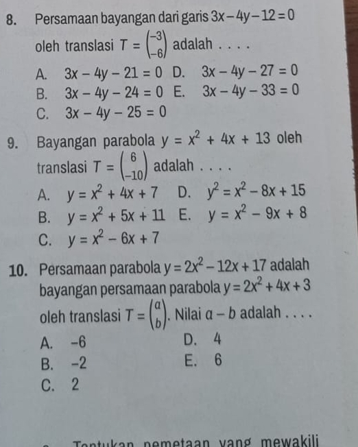 Persamaan bayangan dari garis 3x-4y-12=0
oleh translasi T=beginpmatrix -3 -6endpmatrix adalah . . . .
A. 3x-4y-21=0 D. 3x-4y-27=0
B. 3x-4y-24=0 E. 3x-4y-33=0
C. 3x-4y-25=0
9. Bayangan parabola y=x^2+4x+13 oleh
translasi T=beginpmatrix 6 -10endpmatrix adalah . . . .
A. y=x^2+4x+7 D. y^2=x^2-8x+15
B. y=x^2+5x+11 E. y=x^2-9x+8
C. y=x^2-6x+7
10. Persamaan parabola y=2x^2-12x+17 adalah
bayangan persamaan parabola y=2x^2+4x+3
oleh translasi T=beginpmatrix a bendpmatrix. Nilai a-b adalah . . . .
A. -6 D. 4
B. -2 E. 6
C. 2
an tu an n em etaan van g m e w akili