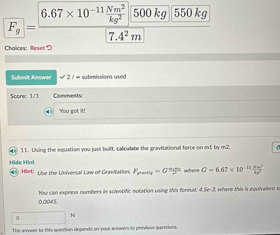 FF_g=frac 6.67* 10^(-11) Nm^2/kg^2  500 kg 550 kg
7.4^2m
Choices: Reset 
Submit Answer 2 / ∞ submissions used
Score: 1/1 Comments:
You got it!
11. Using the equation you just built, calculate the gravitational force on m1 by m2.
Hide Hint
Hint: Use the Universal Law of Gravitation, F_gravity=Gfrac m_1m_2r^2 where G=6.67* 10^(-11) Nm^2/kg^2 
You can express numbers in scientific notation using this format: 4.5e-3, where this is equivalent to
0.0045.
0
N
The answer to this question depends on your answers to previous questions.