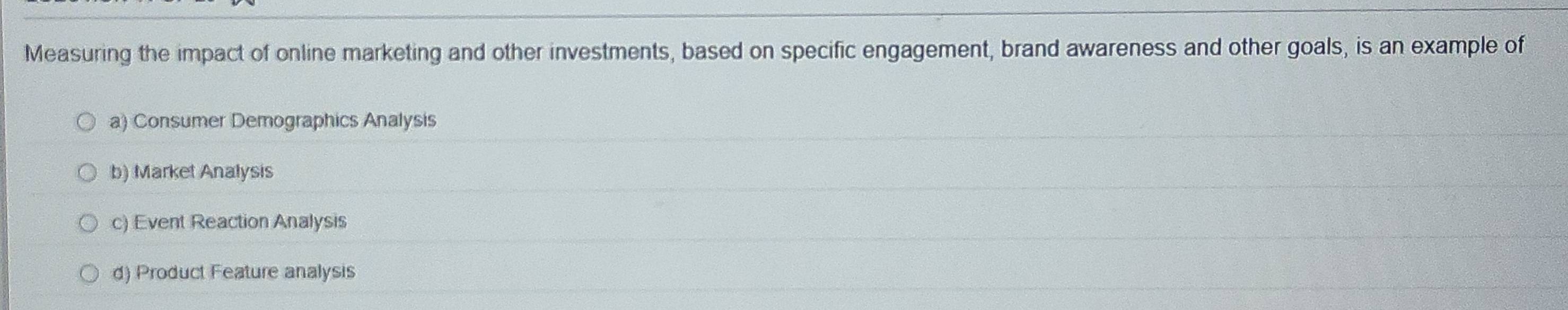 Measuring the impact of online marketing and other investments, based on specific engagement, brand awareness and other goals, is an example of
a) Consumer Demographics Analysis
b) Market Analysis
c) Event Reaction Analysis
d) Product Feature analysis