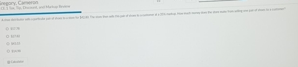 regory, Cameron
CE.1 Tax. Tip, Discount, and Markup Review
A shoe distributor sefls a particular pair of shoes to a store for $42.80. The store then sells this pair of shoes to a customer at a 35% markup. How much money does the store make from selling one pair of shoes to a customer
$57.78
527.82
$43.15
$14.90
Calcutator