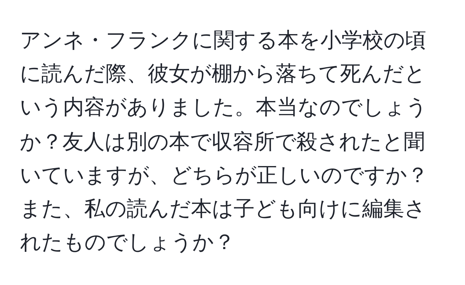 アンネ・フランクに関する本を小学校の頃に読んだ際、彼女が棚から落ちて死んだという内容がありました。本当なのでしょうか？友人は別の本で収容所で殺されたと聞いていますが、どちらが正しいのですか？また、私の読んだ本は子ども向けに編集されたものでしょうか？